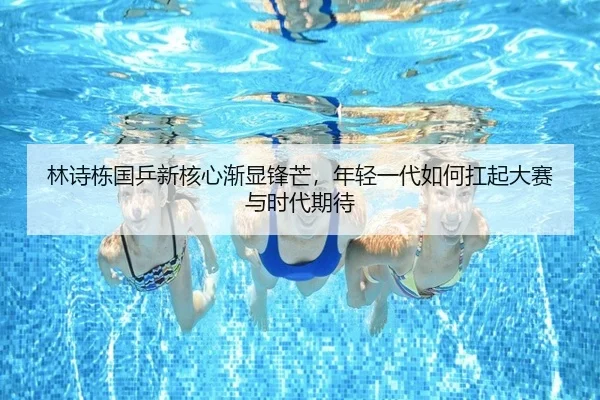 林诗栋国乒新核心渐显锋芒，年轻一代如何扛起大赛与时代期待